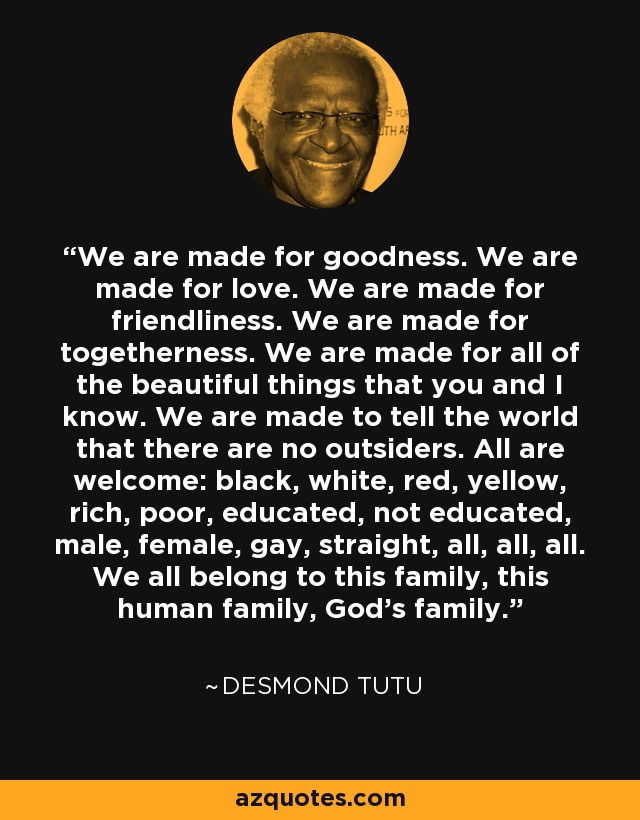We are made for goodness. We are made for love. We are made for friendliness. We are made for togetherness. We are made for all of the beautiful things that you and I know. We are made to tell the world that there are no outsiders. All are welcome: black, white, red, yellow, rich, poor, educated, not educated, male, female, gay, straight, all, all, all. We all belong to this family, this human family, God's family. - Desmond Tutu