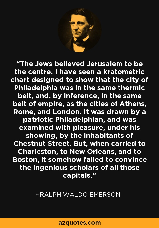 The Jews believed Jerusalem to be the centre. I have seen a kratometric chart designed to show that the city of Philadelphia was in the same thermic belt, and, by inference, in the same belt of empire, as the cities of Athens, Rome, and London. It was drawn by a patriotic Philadelphian, and was examined with pleasure, under his showing, by the inhabitants of Chestnut Street. But, when carried to Charleston, to New Orleans, and to Boston, it somehow failed to convince the ingenious scholars of all those capitals. - Ralph Waldo Emerson
