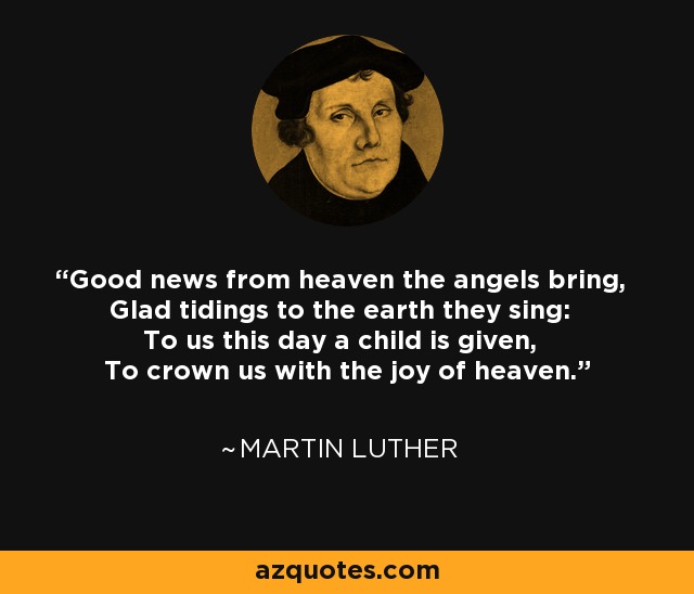Good news from heaven the angels bring, Glad tidings to the earth they sing: To us this day a child is given, To crown us with the joy of heaven. - Martin Luther