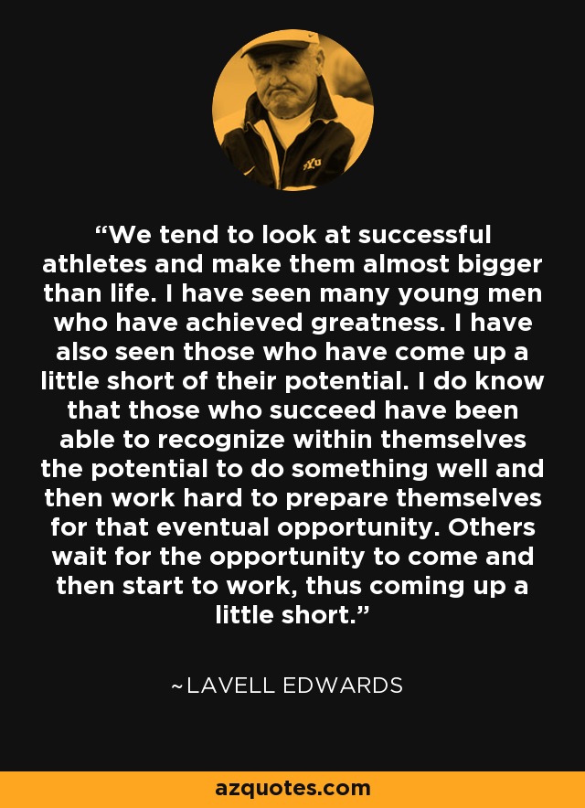 We tend to look at successful athletes and make them almost bigger than life. I have seen many young men who have achieved greatness. I have also seen those who have come up a little short of their potential. I do know that those who succeed have been able to recognize within themselves the potential to do something well and then work hard to prepare themselves for that eventual opportunity. Others wait for the opportunity to come and then start to work, thus coming up a little short. - LaVell Edwards