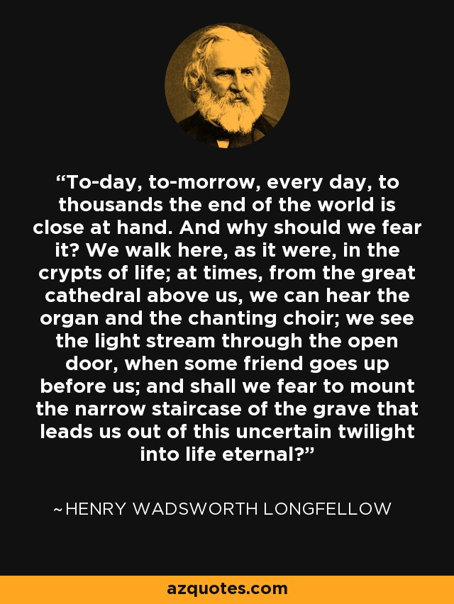 To-day, to-morrow, every day, to thousands the end of the world is close at hand. And why should we fear it? We walk here, as it were, in the crypts of life; at times, from the great cathedral above us, we can hear the organ and the chanting choir; we see the light stream through the open door, when some friend goes up before us; and shall we fear to mount the narrow staircase of the grave that leads us out of this uncertain twilight into life eternal? - Henry Wadsworth Longfellow
