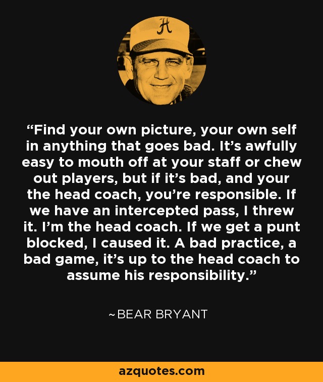 Find your own picture, your own self in anything that goes bad. It's awfully easy to mouth off at your staff or chew out players, but if it's bad, and your the head coach, you're responsible. If we have an intercepted pass, I threw it. I'm the head coach. If we get a punt blocked, I caused it. A bad practice, a bad game, it's up to the head coach to assume his responsibility. - Bear Bryant