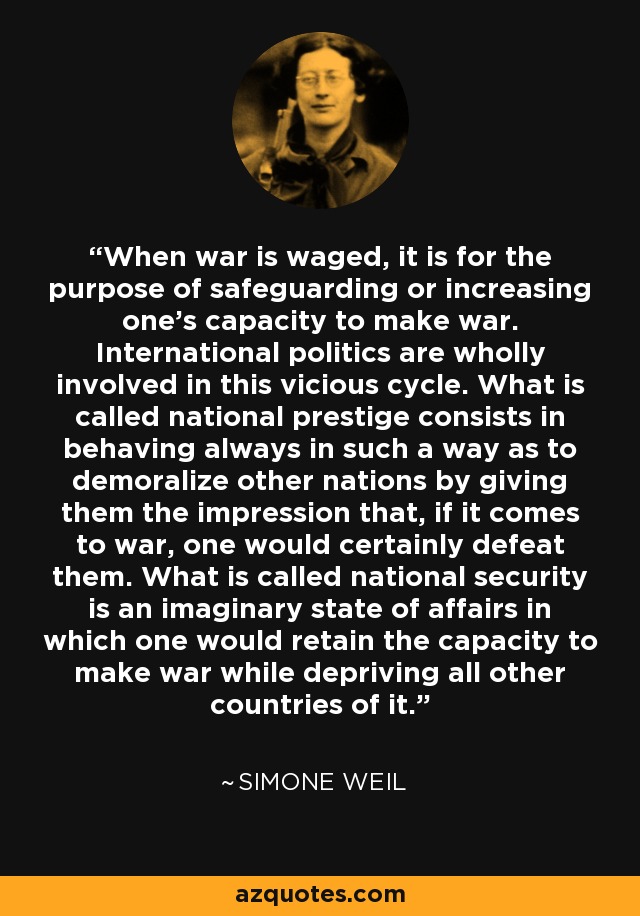 When war is waged, it is for the purpose of safeguarding or increasing one's capacity to make war. International politics are wholly involved in this vicious cycle. What is called national prestige consists in behaving always in such a way as to demoralize other nations by giving them the impression that, if it comes to war, one would certainly defeat them. What is called national security is an imaginary state of affairs in which one would retain the capacity to make war while depriving all other countries of it. - Simone Weil