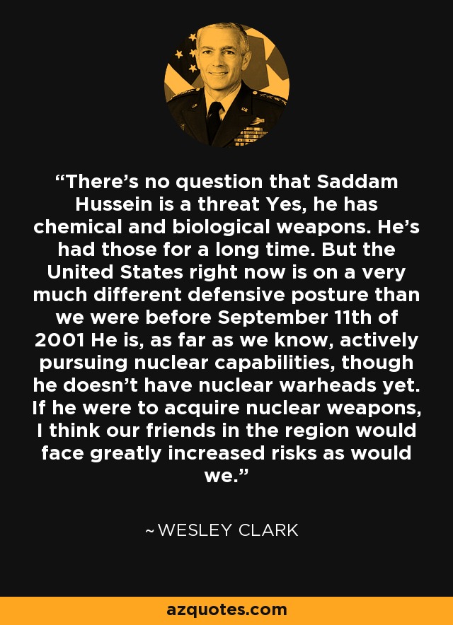 There's no question that Saddam Hussein is a threat Yes, he has chemical and biological weapons. He's had those for a long time. But the United States right now is on a very much different defensive posture than we were before September 11th of 2001 He is, as far as we know, actively pursuing nuclear capabilities, though he doesn't have nuclear warheads yet. If he were to acquire nuclear weapons, I think our friends in the region would face greatly increased risks as would we. - Wesley Clark