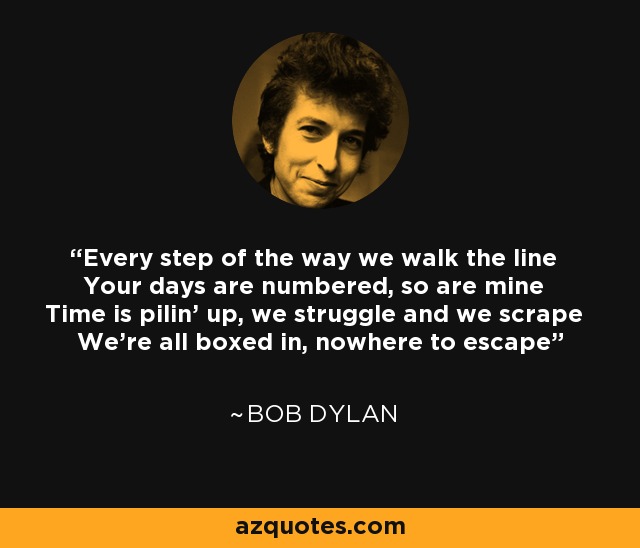 Every step of the way we walk the line Your days are numbered, so are mine Time is pilin' up, we struggle and we scrape We're all boxed in, nowhere to escape - Bob Dylan