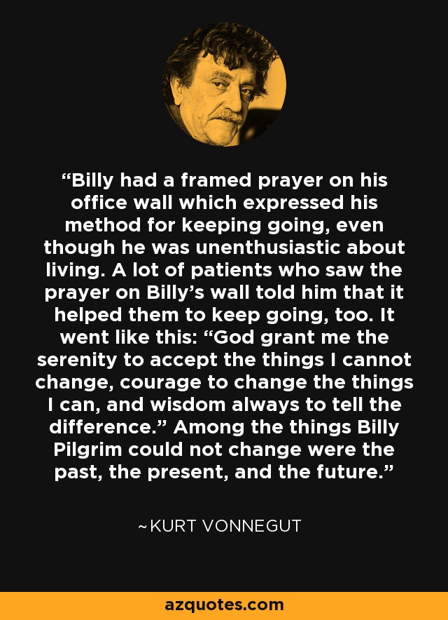 Billy had a framed prayer on his office wall which expressed his method for keeping going, even though he was unenthusiastic about living. A lot of patients who saw the prayer on Billy’s wall told him that it helped them to keep going, too. It went like this: “God grant me the serenity to accept the things I cannot change, courage to change the things I can, and wisdom always to tell the difference.” Among the things Billy Pilgrim could not change were the past, the present, and the future. - Kurt Vonnegut