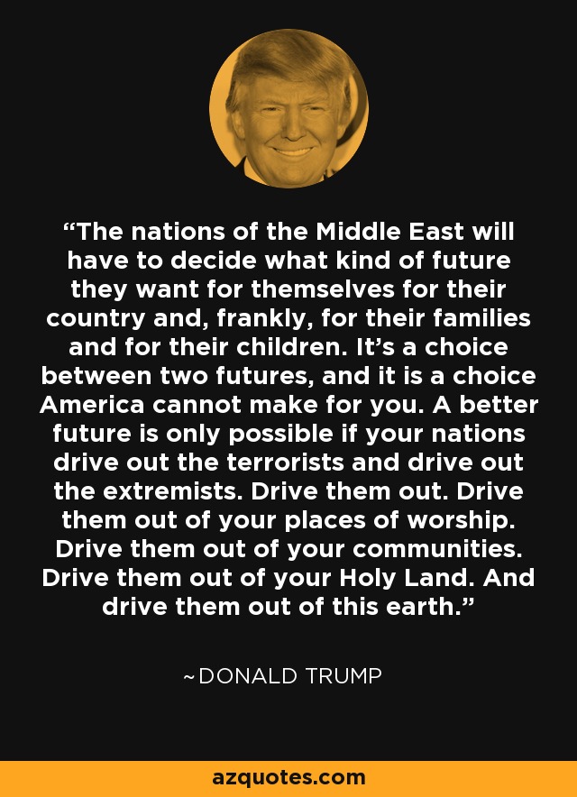 The nations of the Middle East will have to decide what kind of future they want for themselves for their country and, frankly, for their families and for their children. It's a choice between two futures, and it is a choice America cannot make for you. A better future is only possible if your nations drive out the terrorists and drive out the extremists. Drive them out. Drive them out of your places of worship. Drive them out of your communities. Drive them out of your Holy Land. And drive them out of this earth. - Donald Trump