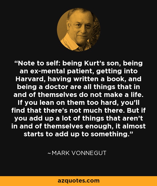 Note to self: being Kurt's son, being an ex-mental patient, getting into Harvard, having written a book, and being a doctor are all things that in and of themselves do not make a life. If you lean on them too hard, you'll find that there's not much there. But if you add up a lot of things that aren't in and of themselves enough, it almost starts to add up to something. - Mark Vonnegut