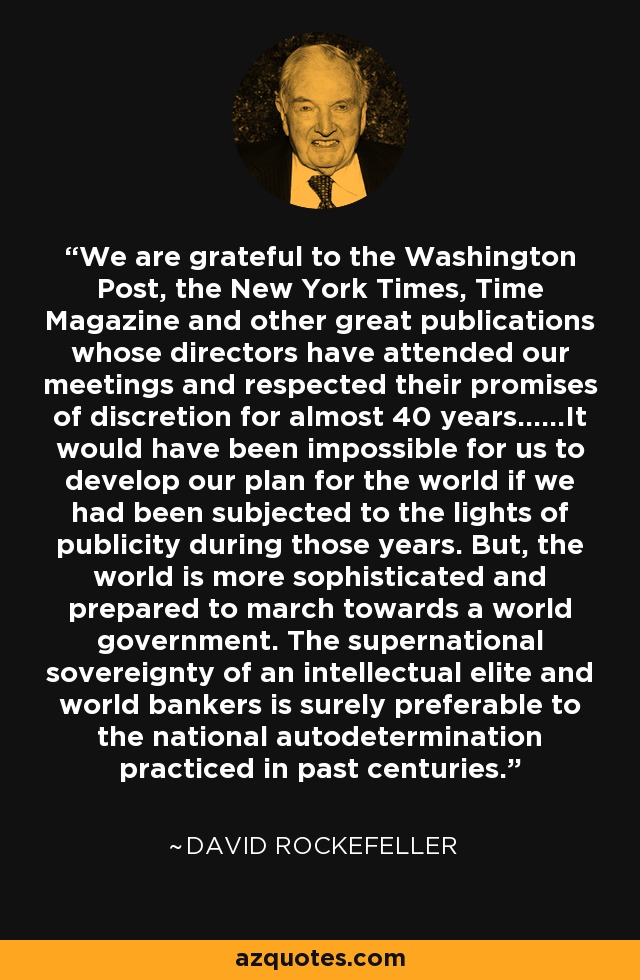 We are grateful to the Washington Post, the New York Times, Time Magazine and other great publications whose directors have attended our meetings and respected their promises of discretion for almost 40 years......It would have been impossible for us to develop our plan for the world if we had been subjected to the lights of publicity during those years. But, the world is more sophisticated and prepared to march towards a world government. The supernational sovereignty of an intellectual elite and world bankers is surely preferable to the national autodetermination practiced in past centuries. - David Rockefeller