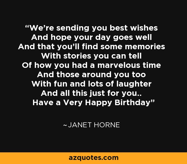 We're sending you best wishes And hope your day goes well And that you'll find some memories With stories you can tell Of how you had a marvelous time And those around you too With fun and lots of laughter And all this just for you.. Have a Very Happy Birthday - Janet Horne