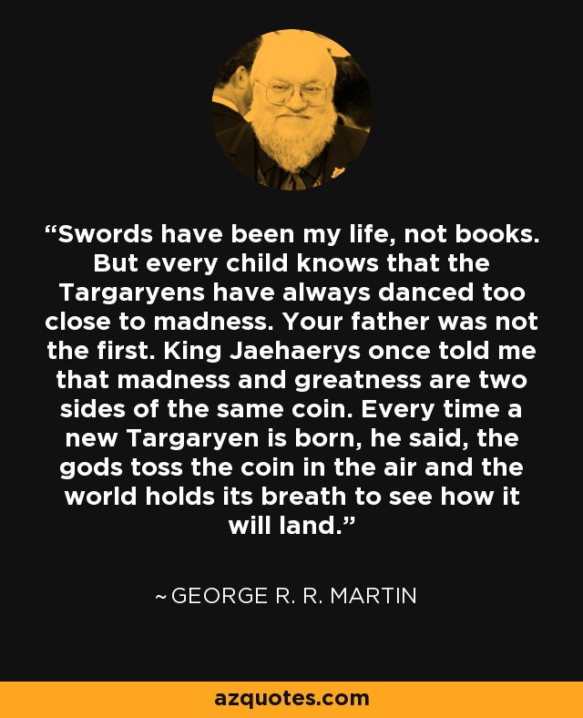Swords have been my life, not books. But every child knows that the Targaryens have always danced too close to madness. Your father was not the first. King Jaehaerys once told me that madness and greatness are two sides of the same coin. Every time a new Targaryen is born, he said, the gods toss the coin in the air and the world holds its breath to see how it will land. - George R. R. Martin