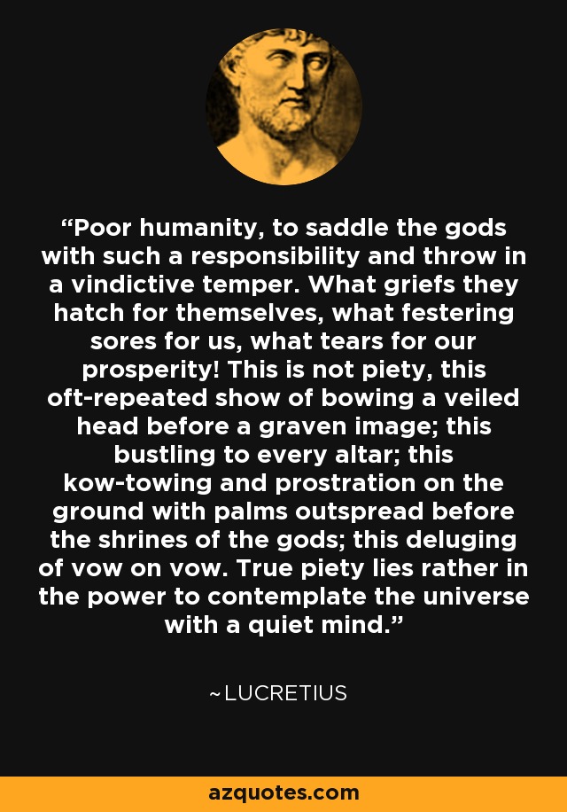 Poor humanity, to saddle the gods with such a responsibility and throw in a vindictive temper. What griefs they hatch for themselves, what festering sores for us, what tears for our prosperity! This is not piety, this oft-repeated show of bowing a veiled head before a graven image; this bustling to every altar; this kow-towing and prostration on the ground with palms outspread before the shrines of the gods; this deluging of vow on vow. True piety lies rather in the power to contemplate the universe with a quiet mind. - Lucretius