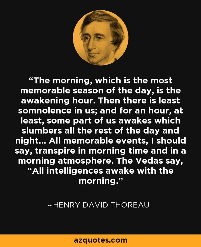 The morning, which is the most memorable season of the day, is the awakening hour. Then there is least somnolence in us; and for an hour, at least, some part of us awakes which slumbers all the rest of the day and night... All memorable events, I should say, transpire in morning time and in a morning atmosphere. The Vedas say, “All intelligences awake with the morning. - Henry David Thoreau