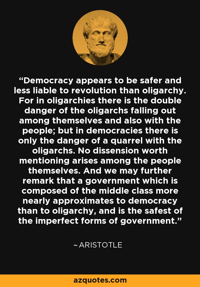 Democracy appears to be safer and less liable to revolution than oligarchy. For in oligarchies there is the double danger of the oligarchs falling out among themselves and also with the people; but in democracies there is only the danger of a quarrel with the oligarchs. No dissension worth mentioning arises among the people themselves. And we may further remark that a government which is composed of the middle class more nearly approximates to democracy than to oligarchy, and is the safest of the imperfect forms of government. - Aristotle