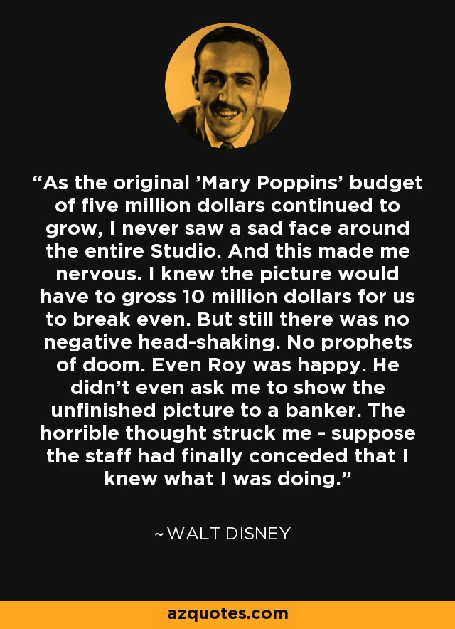 As the original 'Mary Poppins' budget of five million dollars continued to grow, I never saw a sad face around the entire Studio. And this made me nervous. I knew the picture would have to gross 10 million dollars for us to break even. But still there was no negative head-shaking. No prophets of doom. Even Roy was happy. He didn't even ask me to show the unfinished picture to a banker. The horrible thought struck me - suppose the staff had finally conceded that I knew what I was doing. - Walt Disney