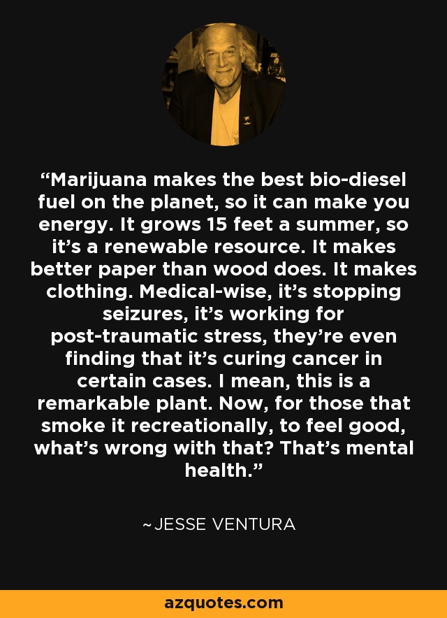 Marijuana makes the best bio-diesel fuel on the planet, so it can make you energy. It grows 15 feet a summer, so it's a renewable resource. It makes better paper than wood does. It makes clothing. Medical-wise, it's stopping seizures, it's working for post-traumatic stress, they're even finding that it's curing cancer in certain cases. I mean, this is a remarkable plant. Now, for those that smoke it recreationally, to feel good, what's wrong with that? That's mental health. - Jesse Ventura
