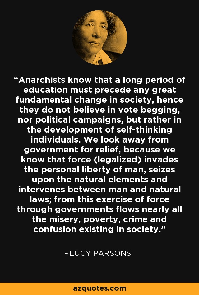 Anarchists know that a long period of education must precede any great fundamental change in society, hence they do not believe in vote begging, nor political campaigns, but rather in the development of self-thinking individuals. We look away from government for relief, because we know that force (legalized) invades the personal liberty of man, seizes upon the natural elements and intervenes between man and natural laws; from this exercise of force through governments flows nearly all the misery, poverty, crime and confusion existing in society. - Lucy Parsons
