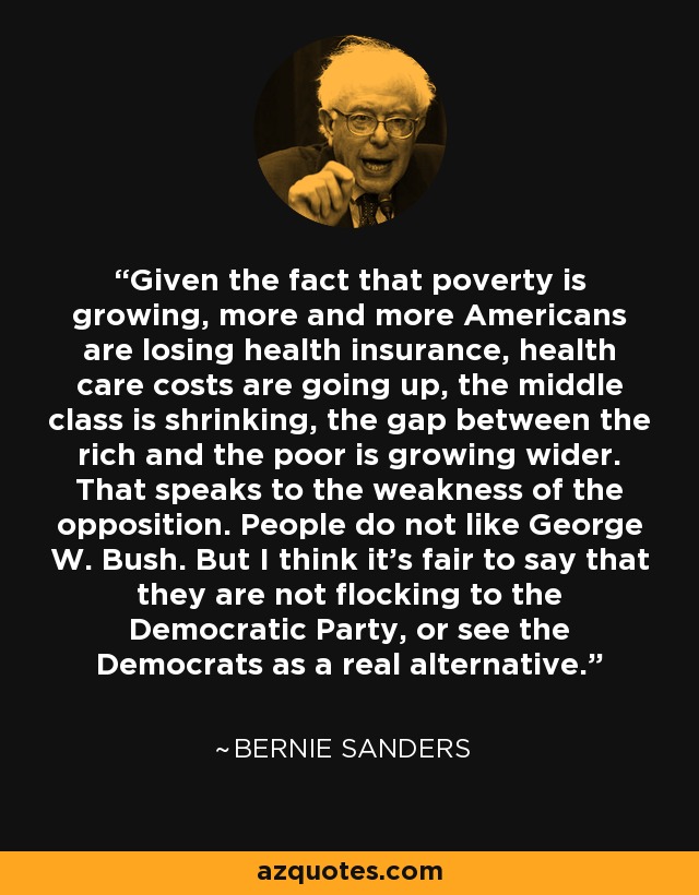 Given the fact that poverty is growing, more and more Americans are losing health insurance, health care costs are going up, the middle class is shrinking, the gap between the rich and the poor is growing wider. That speaks to the weakness of the opposition. People do not like George W. Bush. But I think it's fair to say that they are not flocking to the Democratic Party, or see the Democrats as a real alternative. - Bernie Sanders