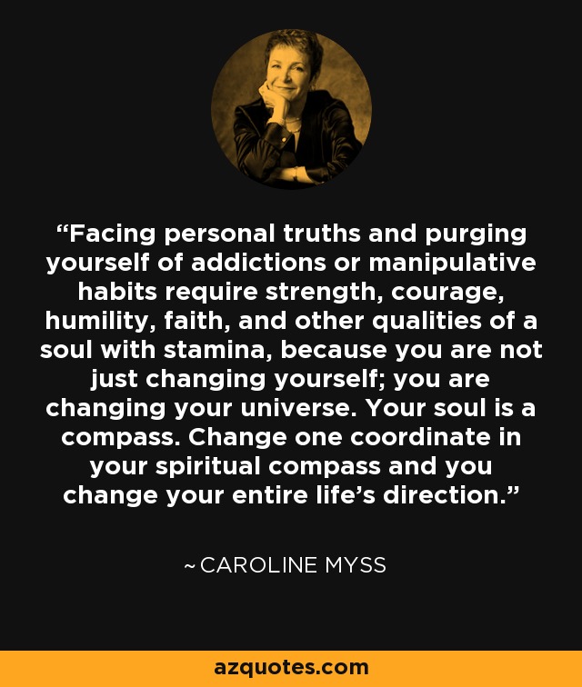 Facing personal truths and purging yourself of addictions or manipulative habits require strength, courage, humility, faith, and other qualities of a soul with stamina, because you are not just changing yourself; you are changing your universe. Your soul is a compass. Change one coordinate in your spiritual compass and you change your entire life's direction. - Caroline Myss