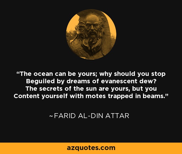 The ocean can be yours; why should you stop Beguiled by dreams of evanescent dew? The secrets of the sun are yours, but you Content yourself with motes trapped in beams. - Farid al-Din Attar