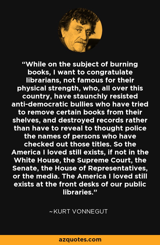 While on the subject of burning books, I want to congratulate librarians, not famous for their physical strength, who, all over this country, have staunchly resisted anti-democratic bullies who have tried to remove certain books from their shelves, and destroyed records rather than have to reveal to thought police the names of persons who have checked out those titles. So the America I loved still exists, if not in the White House, the Supreme Court, the Senate, the House of Representatives, or the media. The America I loved still exists at the front desks of our public libraries. - Kurt Vonnegut