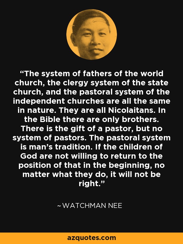 The system of fathers of the world church, the clergy system of the state church, and the pastoral system of the independent churches are all the same in nature. They are all Nicolaitans. In the Bible there are only brothers. There is the gift of a pastor, but no system of pastors. The pastoral system is man's tradition. If the children of God are not willing to return to the position of that in the beginning, no matter what they do, it will not be right. - Watchman Nee