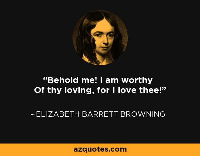 Behold me! I am worthy Of thy loving, for I love thee! - Elizabeth Barrett Browning