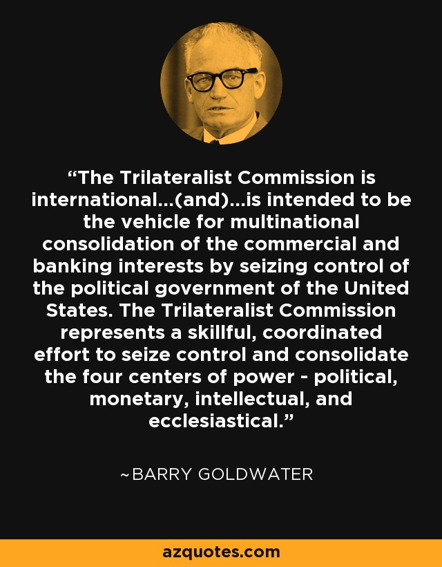 The Trilateralist Commission is international...(and)...is intended to be the vehicle for multinational consolidation of the commercial and banking interests by seizing control of the political government of the United States. The Trilateralist Commission represents a skillful, coordinated effort to seize control and consolidate the four centers of power - political, monetary, intellectual, and ecclesiastical. - Barry Goldwater