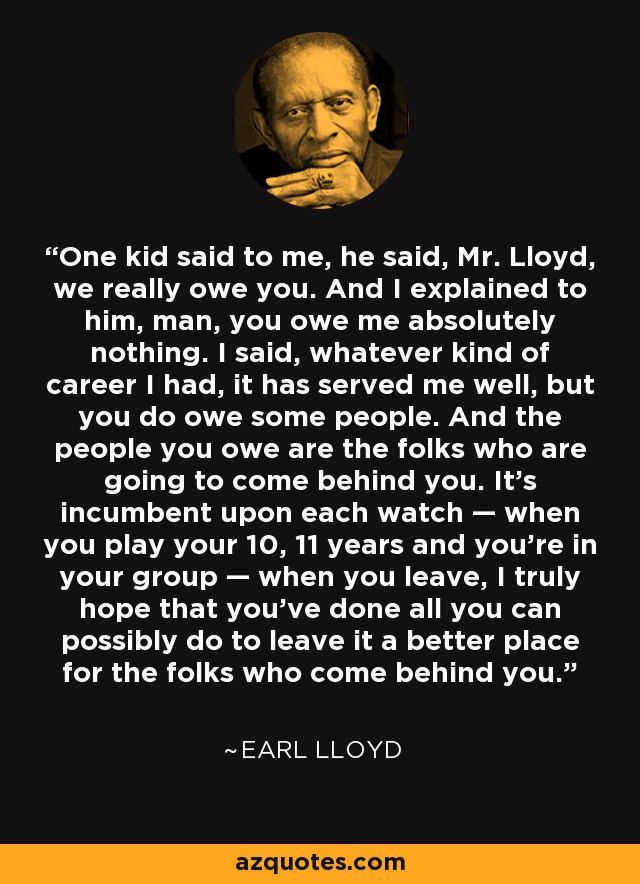 One kid said to me, he said, Mr. Lloyd, we really owe you. And I explained to him, man, you owe me absolutely nothing. I said, whatever kind of career I had, it has served me well, but you do owe some people. And the people you owe are the folks who are going to come behind you. It's incumbent upon each watch — when you play your 10, 11 years and you're in your group — when you leave, I truly hope that you've done all you can possibly do to leave it a better place for the folks who come behind you. - Earl Lloyd