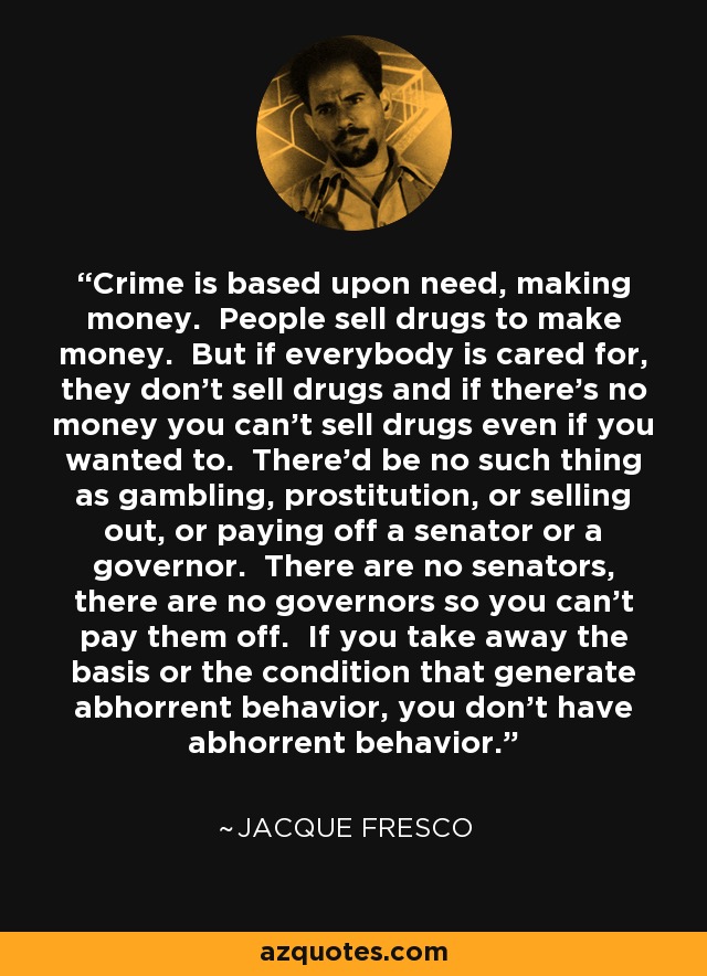 Crime is based upon need, making money. People sell drugs to make money. But if everybody is cared for, they don't sell drugs and if there's no money you can't sell drugs even if you wanted to. There'd be no such thing as gambling, prostitution, or selling out, or paying off a senator or a governor. There are no senators, there are no governors so you can't pay them off. If you take away the basis or the condition that generate abhorrent behavior, you don't have abhorrent behavior. - Jacque Fresco