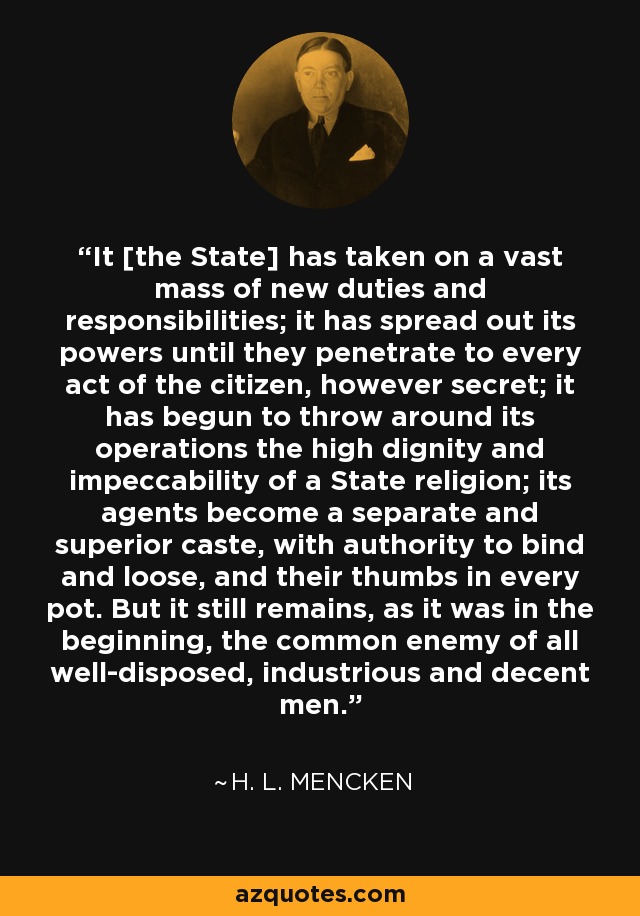 It [the State] has taken on a vast mass of new duties and responsibilities; it has spread out its powers until they penetrate to every act of the citizen, however secret; it has begun to throw around its operations the high dignity and impeccability of a State religion; its agents become a separate and superior caste, with authority to bind and loose, and their thumbs in every pot. But it still remains, as it was in the beginning, the common enemy of all well-disposed, industrious and decent men. - H. L. Mencken