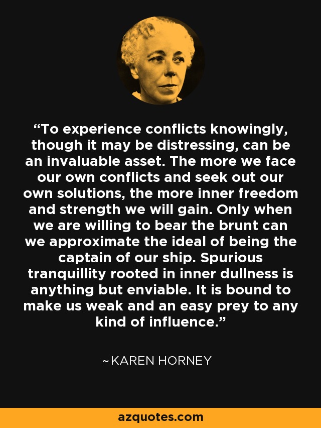 To experience conflicts knowingly, though it may be distressing, can be an invaluable asset. The more we face our own conflicts and seek out our own solutions, the more inner freedom and strength we will gain. Only when we are willing to bear the brunt can we approximate the ideal of being the captain of our ship. Spurious tranquillity rooted in inner dullness is anything but enviable. It is bound to make us weak and an easy prey to any kind of influence. - Karen Horney
