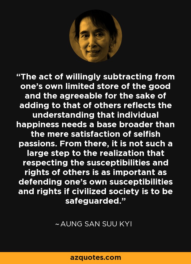 The act of willingly subtracting from one's own limited store of the good and the agreeable for the sake of adding to that of others reflects the understanding that individual happiness needs a base broader than the mere satisfaction of selfish passions. From there, it is not such a large step to the realization that respecting the susceptibilities and rights of others is as important as defending one's own susceptibilities and rights if civilized society is to be safeguarded. - Aung San Suu Kyi