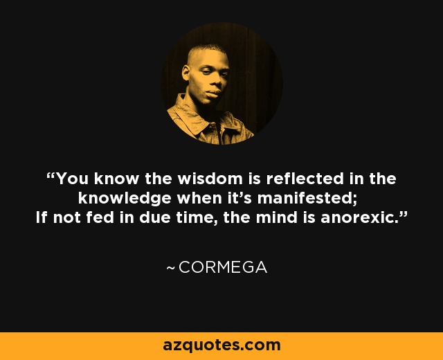 You know the wisdom is reflected in the knowledge when it's manifested; If not fed in due time, the mind is anorexic. - Cormega
