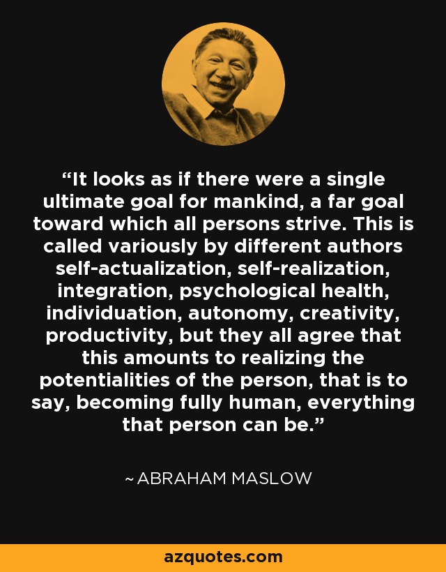 It looks as if there were a single ultimate goal for mankind, a far goal toward which all persons strive. This is called variously by different authors self-actualization, self-realization, integration, psychological health, individuation, autonomy, creativity, productivity, but they all agree that this amounts to realizing the potentialities of the person, that is to say, becoming fully human, everything that person can be. - Abraham Maslow