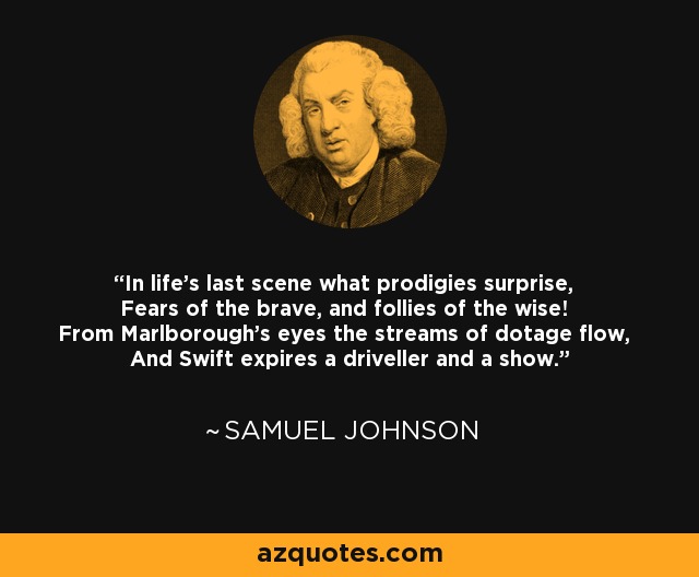 In life's last scene what prodigies surprise, Fears of the brave, and follies of the wise! From Marlborough's eyes the streams of dotage flow, And Swift expires a driveller and a show. - Samuel Johnson