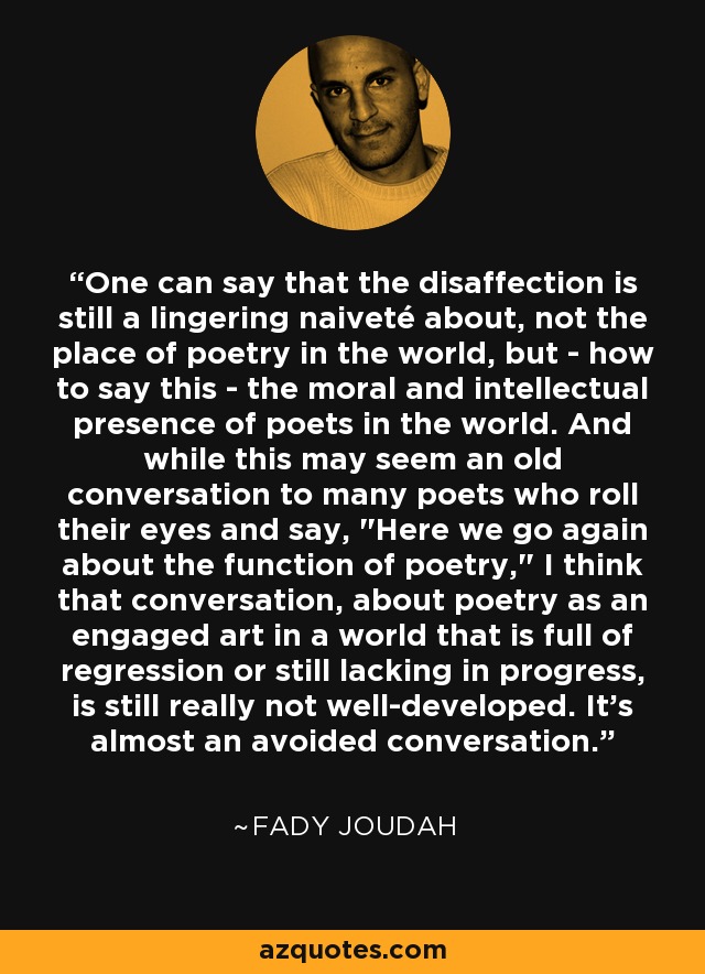 One can say that the disaffection is still a lingering naiveté about, not the place of poetry in the world, but - how to say this - the moral and intellectual presence of poets in the world. And while this may seem an old conversation to many poets who roll their eyes and say, 