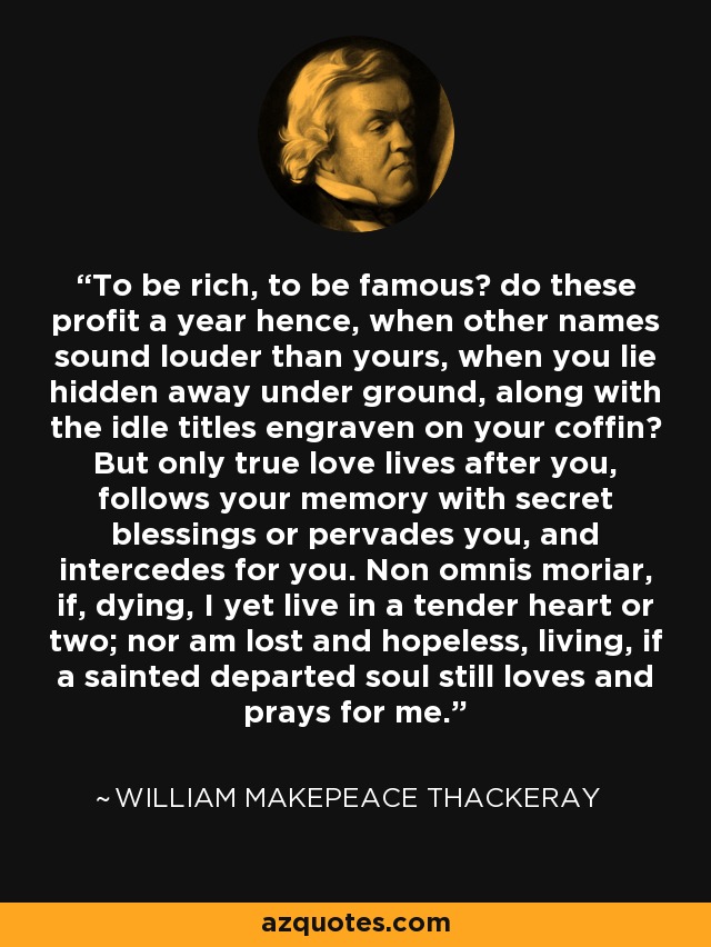 To be rich, to be famous? do these profit a year hence, when other names sound louder than yours, when you lie hidden away under ground, along with the idle titles engraven on your coffin? But only true love lives after you, follows your memory with secret blessings or pervades you, and intercedes for you. Non omnis moriar, if, dying, I yet live in a tender heart or two; nor am lost and hopeless, living, if a sainted departed soul still loves and prays for me. - William Makepeace Thackeray