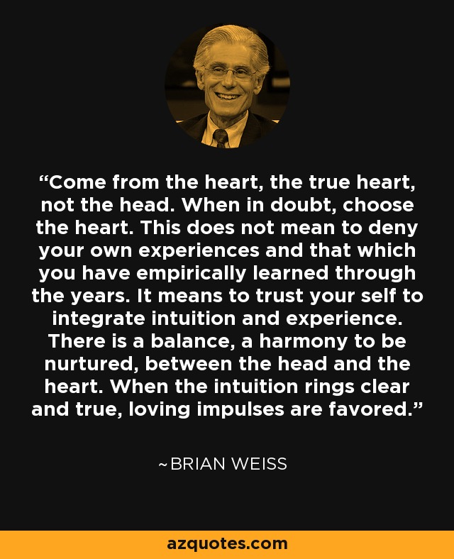 Come from the heart, the true heart, not the head. When in doubt, choose the heart. This does not mean to deny your own experiences and that which you have empirically learned through the years. It means to trust your self to integrate intuition and experience. There is a balance, a harmony to be nurtured, between the head and the heart. When the intuition rings clear and true, loving impulses are favored. - Brian Weiss