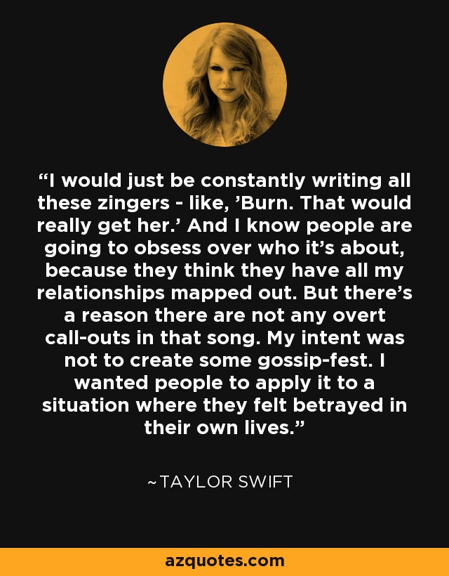 I would just be constantly writing all these zingers - like, 'Burn. That would really get her.' And I know people are going to obsess over who it's about, because they think they have all my relationships mapped out. But there's a reason there are not any overt call-outs in that song. My intent was not to create some gossip-fest. I wanted people to apply it to a situation where they felt betrayed in their own lives. - Taylor Swift
