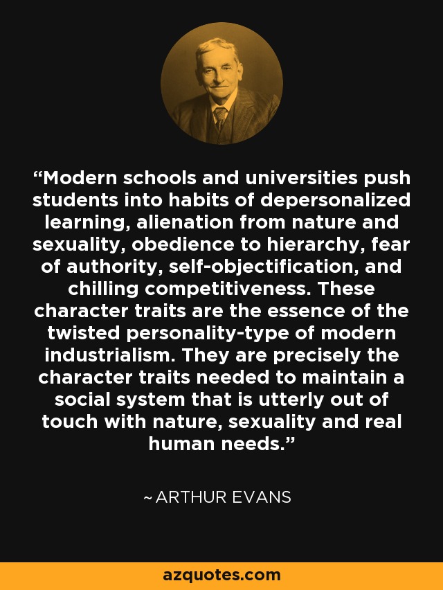 Modern schools and universities push students into habits of depersonalized learning, alienation from nature and sexuality, obedience to hierarchy, fear of authority, self-objectification, and chilling competitiveness. These character traits are the essence of the twisted personality-type of modern industrialism. They are precisely the character traits needed to maintain a social system that is utterly out of touch with nature, sexuality and real human needs. - Arthur Evans