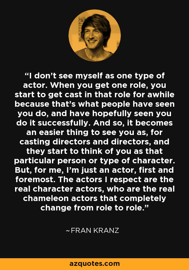 I don't see myself as one type of actor. When you get one role, you start to get cast in that role for awhile because that's what people have seen you do, and have hopefully seen you do it successfully. And so, it becomes an easier thing to see you as, for casting directors and directors, and they start to think of you as that particular person or type of character. But, for me, I'm just an actor, first and foremost. The actors I respect are the real character actors, who are the real chameleon actors that completely change from role to role. - Fran Kranz