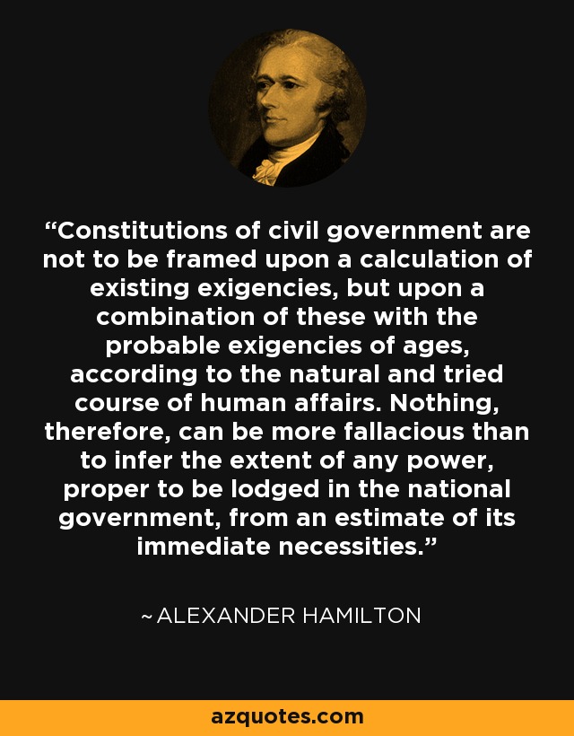 Constitutions of civil government are not to be framed upon a calculation of existing exigencies, but upon a combination of these with the probable exigencies of ages, according to the natural and tried course of human affairs. Nothing, therefore, can be more fallacious than to infer the extent of any power, proper to be lodged in the national government, from an estimate of its immediate necessities. - Alexander Hamilton