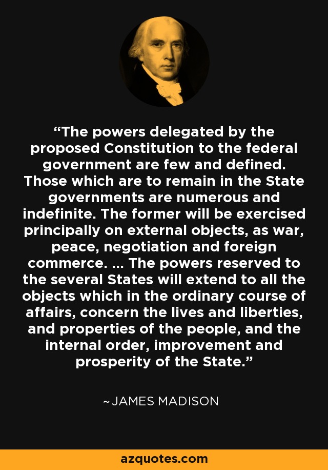 The powers delegated by the proposed Constitution to the federal government are few and defined. Those which are to remain in the State governments are numerous and indefinite. The former will be exercised principally on external objects, as war, peace, negotiation and foreign commerce. ... The powers reserved to the several States will extend to all the objects which in the ordinary course of affairs, concern the lives and liberties, and properties of the people, and the internal order, improvement and prosperity of the State. - James Madison