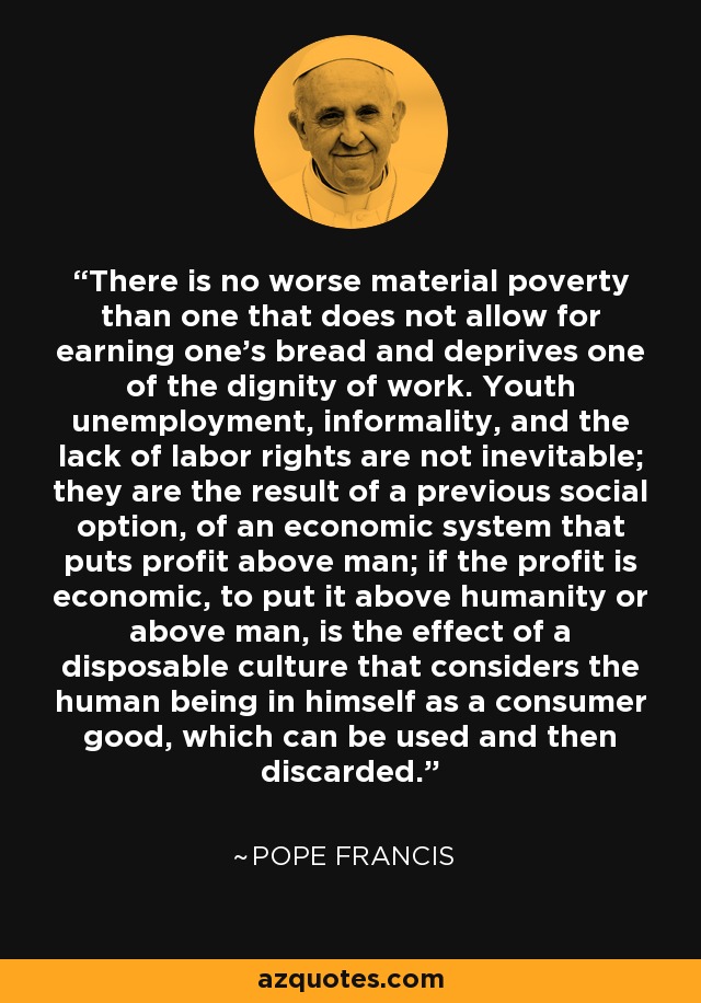 There is no worse material poverty than one that does not allow for earning one’s bread and deprives one of the dignity of work. Youth unemployment, informality, and the lack of labor rights are not inevitable; they are the result of a previous social option, of an economic system that puts profit above man; if the profit is economic, to put it above humanity or above man, is the effect of a disposable culture that considers the human being in himself as a consumer good, which can be used and then discarded. - Pope Francis