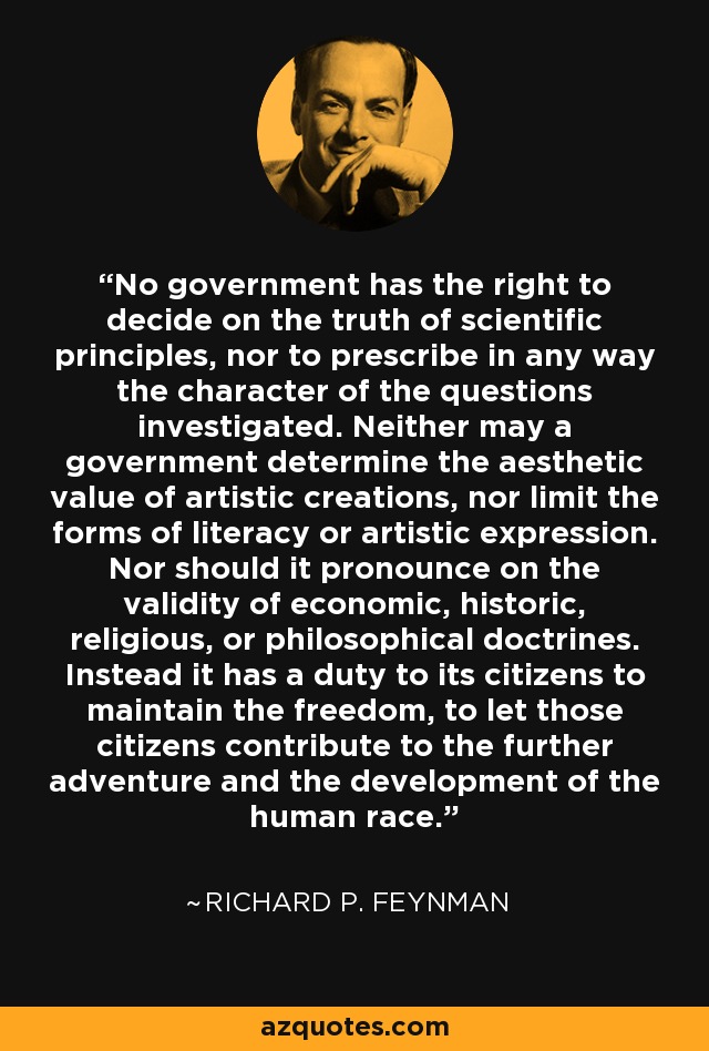 No government has the right to decide on the truth of scientific principles, nor to prescribe in any way the character of the questions investigated. Neither may a government determine the aesthetic value of artistic creations, nor limit the forms of literacy or artistic expression. Nor should it pronounce on the validity of economic, historic, religious, or philosophical doctrines. Instead it has a duty to its citizens to maintain the freedom, to let those citizens contribute to the further adventure and the development of the human race. - Richard P. Feynman