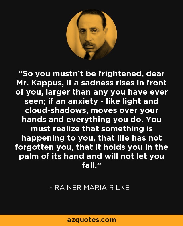 So you mustn't be frightened, dear Mr. Kappus, if a sadness rises in front of you, larger than any you have ever seen; if an anxiety - like light and cloud-shadows, moves over your hands and everything you do. You must realize that something is happening to you, that life has not forgotten you, that it holds you in the palm of its hand and will not let you fall. - Rainer Maria Rilke