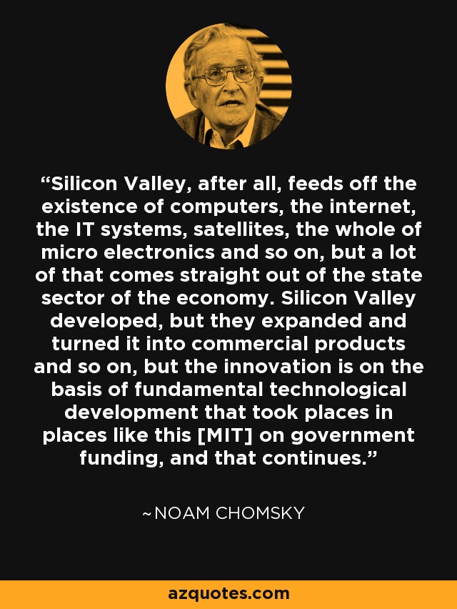 Silicon Valley, after all, feeds off the existence of computers, the internet, the IT systems, satellites, the whole of micro electronics and so on, but a lot of that comes straight out of the state sector of the economy. Silicon Valley developed, but they expanded and turned it into commercial products and so on, but the innovation is on the basis of fundamental technological development that took places in places like this [MIT] on government funding, and that continues. - Noam Chomsky
