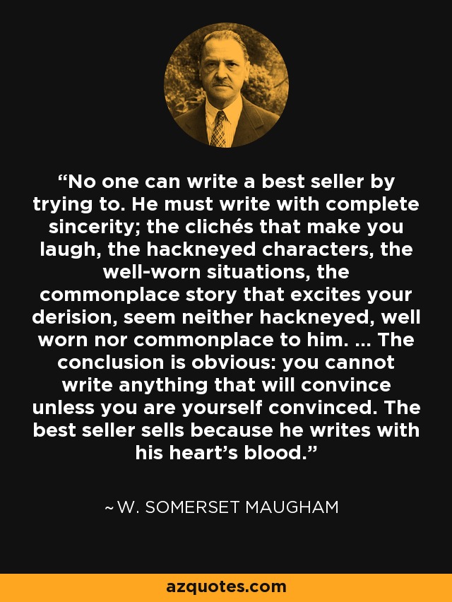 No one can write a best seller by trying to. He must write with complete sincerity; the clichés that make you laugh, the hackneyed characters, the well-worn situations, the commonplace story that excites your derision, seem neither hackneyed, well worn nor commonplace to him. ... The conclusion is obvious: you cannot write anything that will convince unless you are yourself convinced. The best seller sells because he writes with his heart's blood. - W. Somerset Maugham