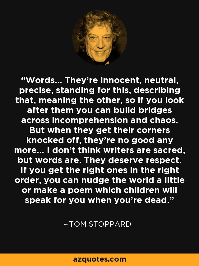 Words... They're innocent, neutral, precise, standing for this, describing that, meaning the other, so if you look after them you can build bridges across incomprehension and chaos. But when they get their corners knocked off, they're no good any more... I don't think writers are sacred, but words are. They deserve respect. If you get the right ones in the right order, you can nudge the world a little or make a poem which children will speak for you when you're dead. - Tom Stoppard